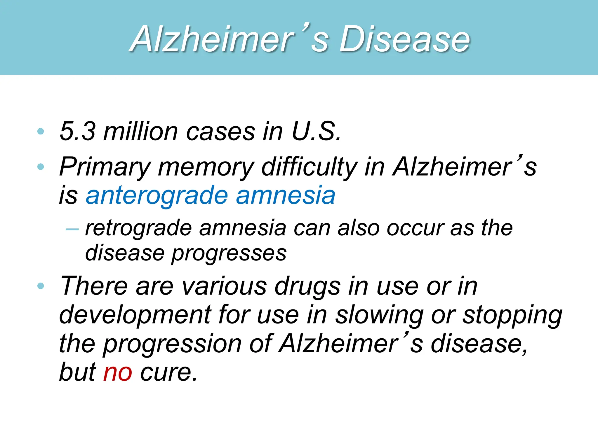 Alzheimer’s Disease
• 5.3 million cases in U.S.
• Primary memory difficulty in Alzheimer’s
is anterograde amnesia
– retrograde amnesia can also occur as the
disease progresses
• There are various drugs in use or in
development for use in slowing or stopping
the progression of Alzheimer’s disease,
but no cure.
 