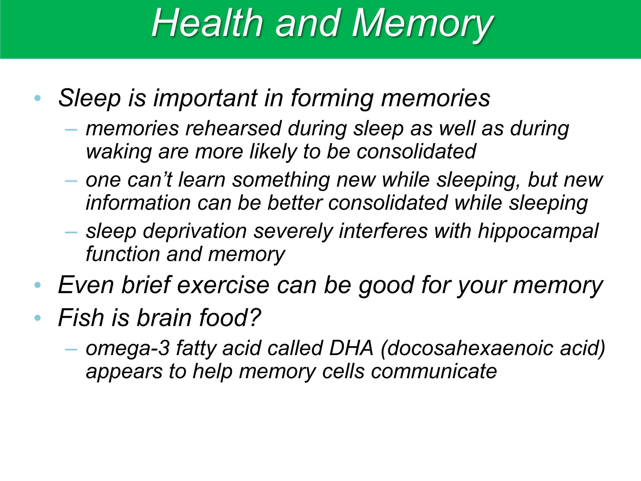 Health and Memory
• Sleep is important in forming memories
– memories rehearsed during sleep as well as during
waking are more likely to be consolidated
– one can’t learn something new while sleeping, but new
information can be better consolidated while sleeping
– sleep deprivation severely interferes with hippocampal
function and memory
• Even brief exercise can be good for your memory
• Fish is brain food?
– omega-3 fatty acid called DHA (docosahexaenoic acid)
appears to help memory cells communicate
 