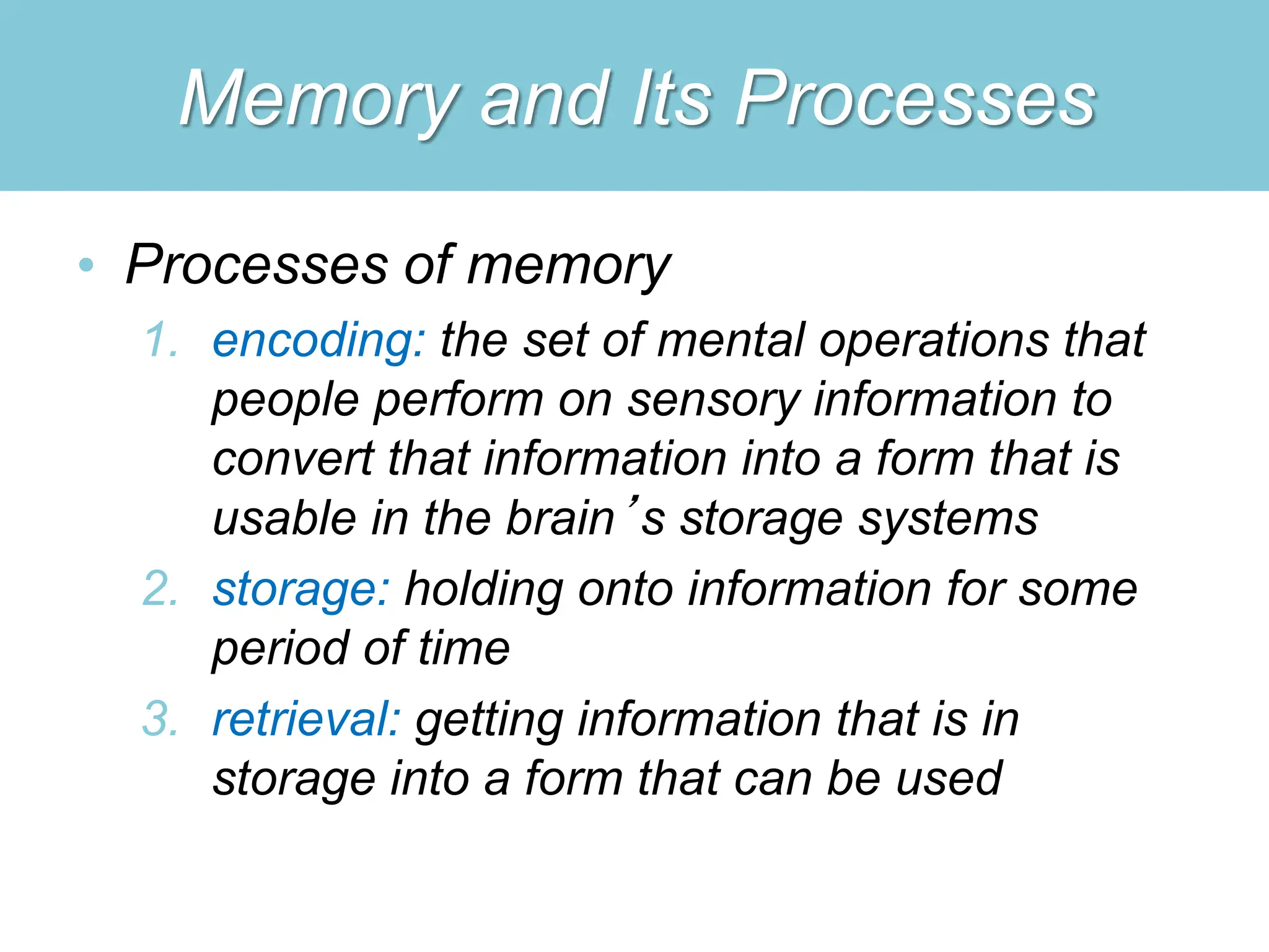 Memory and Its Processes
• Processes of memory
1. encoding: the set of mental operations that
people perform on sensory information to
convert that information into a form that is
usable in the brain’s storage systems
2. storage: holding onto information for some
period of time
3. retrieval: getting information that is in
storage into a form that can be used
 