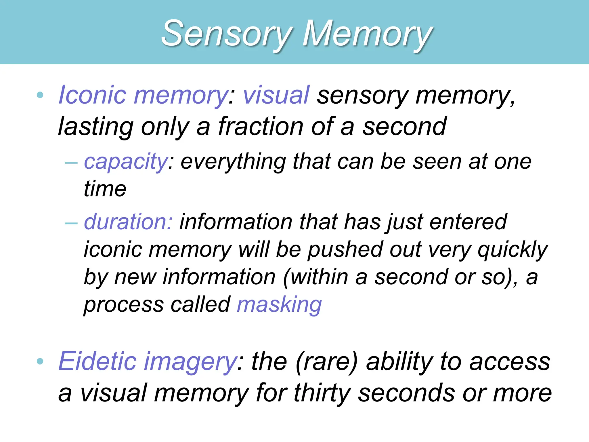 Sensory Memory
• Iconic memory: visual sensory memory,
lasting only a fraction of a second
– capacity: everything that can be seen at one
time
– duration: information that has just entered
iconic memory will be pushed out very quickly
by new information (within a second or so), a
process called masking
• Eidetic imagery: the (rare) ability to access
a visual memory for thirty seconds or more
 