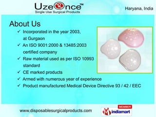 Haryana, India


About Us
   Incorporated in the year 2003,
    at Gurgaon
   An ISO 9001:2000 & 13485:2003
    certified company
   Raw material used as per ISO 10993
    standard
   CE marked products
   Armed with numerous year of experience
   Product manufactured Medical Device Directive 93 / 42 / EEC




   www.disposablesurgicalproducts.com
 