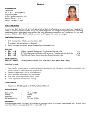 Resume
Geetha Rajesh
The Florida
Blk 72 #02-11 Hougang Ave 7
Singapore 538805
E-mail – geethad18@gmail.com
Phone – +65 8157 6670
Phone - + 91 99447 51667
Personal Summary
A competent Bank Cashier with a friendly personality and plenty of customer service experience, including the
ability to communicate to customers clearly and politely. Organized and willing to accept responsibility in meeting
deadlines promptly. Able to work autonomously and meet deadlines throughout the day (cheque runs etc) and have
a proven ability to sell the Bank's products and meet weekly targets that are set by managers.
Key Skills and Management
• Well-developed and effective communication skills
• Team player with ability to work individually
• Desire to grow professionally with enthusiasm for continuous learning
Education
• 2010 - 2012 MBA in Insurance Management, Pondicherry University, India 93%
• 2006 - 2010 B.Tech in Electrical and Electronics Engineering, Pondicherry University, India. 80%
• 2004 - 2006 HSC, Nirmala Ranee Higher Secondary School, Karaikal, India. 79.5%
Work experience
Dec 2012 - Present Working as Bank Teller at State Bank of India, India. (more than 3 years)
Roles held at work:
• Have handled various types of transactions/customer applications over the counter cash and cheque deposits, cash
withdrawals, draft applications, loan payments, etc
• Register new customers and set up new accounts.
• Performing daily balancing of cash and cheques.
• Effectively addressing customer service issues.
• 1 year experience in CTS cheque clearing.
Software skills
• Applications - MS Office (MS word, MS PowerPoint, MS excel).
Personal Details
Date of Birth : 18th
April, 1989
Gender : Female
Nationality : Indian
Languages known : Tamil and English
Declaration:
I hereby declare that the information furnished above is true and correct to the best of my knowledge and if anything found
incorrect in future, I assure you that, I will be responsible for it.
 