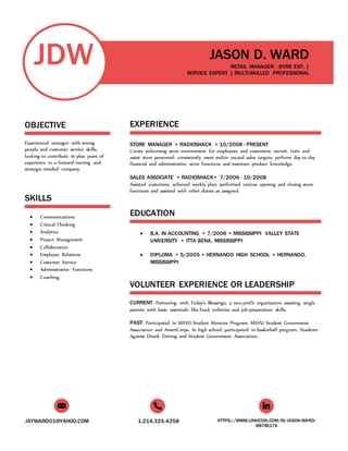 JAYWARD01@YAHOO.COM 1.214.325.4258 HTTPS://WWW.LINKEDIN.COM/IN/JASON-WARD-
B874B174
JDW
OBJECTIVE
Experienced manager with strong
people and customer service skills,
looking to contribute 10-plus years of
experience to a forward-moving and
strategic-minded company.
SKILLS
 Communications
 Critical Thinking
 Analytics
 Project Management
 Collaboration
 Employee Relations
 Customer Service
 Administrative Functions
 Coaching
JASON D. WARD
RETAIL MANAGER - 8YRS EXP. |
SERVICE EXPERT | MULTI-SKILLED PROFESSIONAL
EXPERIENCE
STORE MANAGER • RADIOSHACK • 10/2008 - PRESENT
Create welcoming store environment for employees and customers; recruit, train and
assist store personnel; consistently meet and/or exceed sales targets; perform day-to-day
financial and administrative store functions and maintain product knowledge.
SALES ASSOCIATE • RADIOSHACK• 7/2006 - 10/2008
Assisted customers; achieved weekly plan; performed various opening and closing store
functions and assisted with other duties as assigned.
EDUCATION
 B.A. IN ACCOUNTING • 7/2006 • MISSISSIPPI VALLEY STATE
UNIVERSITY • ITTA BENA, MISSISSIPPI
 DIPLOMA • 5/2005 • HERNANDO HIGH SCHOOL • HERNANDO,
MISSISSIPPI
VOLUNTEER EXPERIENCE OR LEADERSHIP
CURRENT: Partnering with Today’s Blessings, a non-profit organization assisting single
parents with basic essentials like food, toiletries and job-preparation skills.
PAST: Participated in MSVU Student Mentors Program, MSVU Student Government
Association and AmeriCorps. In high school, participated in basketball program, Students
Against Drunk Driving and Student Government Association.
 