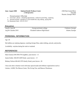 June- August 2008 Optimal Health Wellness Center
( Chiropractic)
2500 Park Central Blvd,
Suite B4
Decatur ,Georgia 30035
Personal assistant  Office help
• Front desk ; phones , scheduling appointments , medical records filing , marketing
• Personal assistant ; attended set- up for health fairs, dog walking , paying bills
Dr. Shoanmarie Seals :678-521-5215
Education
Aug 06- June-08 Georgia perimeter college Clarkston, Georgia
Aug 08- October 2010 Elizabeth Andrews High School Atlanta, Georgia
PERSONAL INFORMATION
Age -26
My hobbies are studying Japanese, watching foreign films, make clothing, artwork, and jewelry.
Availability –anytime during the week or weekend
REFERENCES
Sherri Jackson 404-508-4754 neighbor, years known - 13
Jeanie Goldie- 404-493-2689 friend , years known – 13
Brittany Nielson 404-465-5976 family friend, years known - 20
I have also done volunteer work with many special needs and childcare organizations such as
Lekotec, AADD, The Marcus Center, The Giving Tree, and Dancers Warehouse.
 