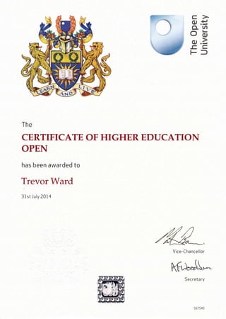 0JE
CL UI
ob
.C, C
Ff
The
CERTIFICATE
OPEN
has been awarded to
Trevor Ward
31st J uly 2074
OF HIGHER EDUCATION
ruVice-Chance Itor
kfr)*"tI'"-
Secretary
567543
 
