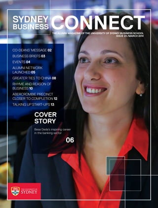 CONNECTTHE ALUMNI MAGAZINE OF THE UNIVERSITY OF SYDNEY BUSINESS SCHOOL
 ISSUE 23 /MARCH 2014
SYDNEY
BUSINESS
COVER
STORY
Besa Deda’s inspiring career
in the banking sector
 06
CO-DEANS’ MESSAGE 02
BUSINESS BRIEFS 03
EVENTS 04
ALUMNI NETWORK
LAUNCHED 05
GREATER TIES TO CHINA 08
RHYME AND REASON OF
BUSINESS 10
ABERCROMBIE PRECINCT
CLOSER TO COMPLETION 12
TALKING UP START-UPS 13
 