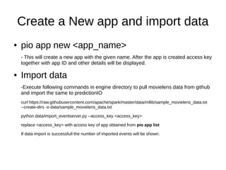 Create a New app and import data
● pio app new <app_name>
- This will create a new app with the given name. After the app is created access key
together with app ID and other details will be displayed.
● Import data
-Execute following commands in engine directory to pull movielens data from github
and import the same to predictionIO
curl https://raw.githubusercontent.com/apache/spark/master/data/mllib/sample_movielens_data.txt
--create-dirs -o data/sample_movielens_data.txt
python data/import_eventserver.py --access_key <access_key>
replace <access_key> with access key of app obtained from pio app list
If data import is successfull the number of imported events will be shown.
 