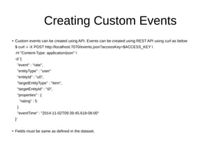 Creating Custom Events
● Custom events can be created using API. Events can be created using REST API using curl as below
$ curl -i -X POST http://localhost:7070/events.json?accessKey=$ACCESS_KEY 
-H "Content-Type: application/json" 
-d '{
"event" : "rate",
"entityType" : "user"
"entityId" : "u0",
"targetEntityType" : "item",
"targetEntityId" : "i0",
"properties" : {
"rating" : 5
}
"eventTime" : "2014-11-02T09:39:45.618-08:00"
}'
● Fields must be same as defined in the dataset.
 