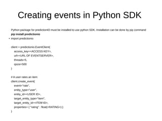 Creating events in Python SDK
Python package for predictionIO must be installed to use python SDK. Installation can be done by pip command
pip install predictionio
● import predictionio
client = predictionio.EventClient(
access_key=<ACCESS KEY>,
url=<URL OF EVENTSERVER>,
threads=5,
qsize=500
)
# A user rates an item
client.create_event(
event="rate",
entity_type="user",
entity_id=<USER ID>,
target_entity_type="item",
target_entity_id=<ITEM ID>,
properties= { "rating" : float(<RATING>) }
)
 