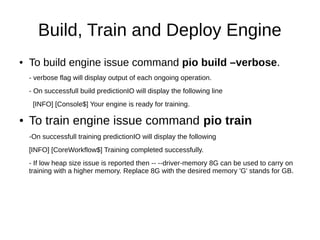 Build, Train and Deploy Engine
● To build engine issue command pio build –verbose.
- verbose flag will display output of each ongoing operation.
- On successfull build predictionIO will display the following line
[INFO] [Console$] Your engine is ready for training.
● To train engine issue command pio train
-On successfull training predictionIO will display the following
[INFO] [CoreWorkflow$] Training completed successfully.
- If low heap size issue is reported then -- --driver-memory 8G can be used to carry on
training with a higher memory. Replace 8G with the desired memory 'G' stands for GB.
 