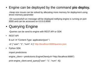 ● Engine can be deployed by the command pio deploy.
-Heap size issues can be solved by allocating more memory for deployment using
driver-memory parameter
-On successfull run message will be displayed notifying engine is running on port
8000 and can be accessed on 0.0.0.0:8000
● Querying Engine
-Queries can be send to engine with REST API or SDK
● REST API
$ curl -H "Content-Type: application/json" 
-d '{ "user": "1", "num": 4 }' http://localhost:8000/queries.json
● Python SDK
import predictionio
engine_client = predictionio.EngineClient(url="http://localhost:8000")
print engine_client.send_query({"user": "1", "num": 4})
 