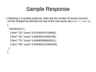 Sample Response
● Following is a sample response. Note that the number of results returned
can be changed by altering num key of the input query eg:({"user": "1", "num": 2})
{
"itemScores":[
{"item":"22","score":4.072304374729956},
{"item":"62","score":4.058482414005789},
{"item":"75","score":4.046063009943821},
{"item":"68","score":3.8153661512945325}
]
}
 