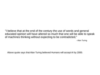 "I believe that at the end of the century the use of words and general
educated opinion will have altered so much that one will be able to speak
of machines thinking without expecting to be contradicted,"
- Alan Turing
Above quote says that Alan Turing believed Humans will accept AI by 2000.
 