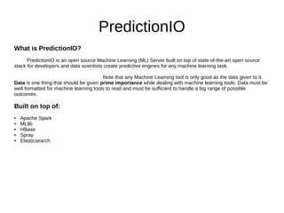 PredictionIO
What is PredictionIO?
PredictionIO is an open source Machine Learning (ML) Server built on top of state-of-the-art open source
stack for developers and data scientists create predictive engines for any machine learning task.
Note that any Machine Learning tool is only good as the data given to it.
Data is one thing that should be given prime importance while dealing with machine learning tools. Data must be
well formatted for machine learning tools to read and must be sufficient to handle a big range of possible
outcomes.
Built on top of:
● Apache Spark
● MLlib
● HBase
● Spray
● Elasticsearch
 