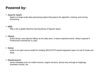 Powered by:
● Apache Spark
Spark is a large-scale data processing engine that powers the algorithm, training, and serving
processing.
● Mllib
Mlib is the scalable Machine learning library of Apache Spark.
● Hbase
Event Server uses Apache HBase as the data store. It stores imported events. Hbase required if
PredictionIO eventserver is used.
● Spray
spray is an open-source toolkit for building REST/HTTP-based integration layers on top of Scala and
Akka.
● Elasticsearch
stores metadata such as model versions, engine versions, access key and app id mappings,
evaluation results, etc.
 