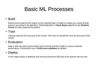 Basic ML Processes
● Build
Build process build the ML engine on the imported data. A model is created as a result of build
process according to the algorithm. Default Algorithm is Naive Bayes algorithms like Random
Forest are also supported by default.
● Train
Training improves the accuracy of the results. The more its trained the more the accuracy of the
results.
● Evaluation
Data is split into parts and the larger part is trained and the smaller is used to estimate
performance. PredictionIO uses k-fold cross-validation by default.
● Deploy
In this stage engine is deployed and serving component will reply to the queries sent by user.
 