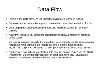 Data Flow
● Hbase is the data store. All the imported events are stored in Hbase.
● Datasource then reads the imported data and converts to the desired format.
● Data preparator preprocesses the data and feed it to algorithm for model
training.
● Algorithm includes ML algorithm that determines how a predictive model is
constructed.
● Serving component accepts the input from user and returns the corresponding
results. Serving combine the results into one if engine have multiple
algorithms. Logic can be added to serving component to customize results.
● PredictionIO splits these archtecture into two, An engine composed of [D]ata,
[A]lgorithm, [S]erving and preparator, second part have only [E]valuation
metrics. PredictionIO mention this as DASE architecture.
 