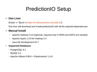 PredictionIO Setup
● One Liner
$ bash -c "$(curl -s https://install.prediction.io/install.sh)"
One liner will download and install predictionIO with all the required dependencies.
● Manual Install
➢ Apache Hadoop 2.4.0 (optional, required only if YARN and HDFS are needed)
➢ Apache Spark 1.3.0 for Hadoop 2.4
➢ Java SE Development Kit 7
● Supported Databases
➢ PostgreSQL 9.1
➢ MySQL 5.1
➢ Apache HBase 0.98.6 + Elasticsearch 1.4.0
 