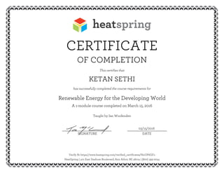 CERTIFICATE
OF COMPLETION
This certifies that
KETAN SETHI
has successfully completed the course requirements for
Renewable Energy for the Developing World
A 1-module course completed on March 15, 2016
Taught by Ian Woofenden
03/15/2016__________________________ _____________________
SIGNATURE DATE
Verify At https://www.heatspring.com/verified_certificates/NoOP6GFo
HeatSpring | 401 East Stadium Boulevard, Ann Arbor, MI 48104 | (800) 393-2044
 
