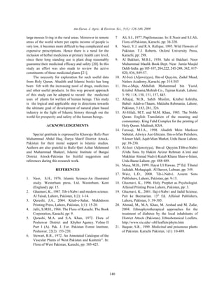 Am-Euras. J. Agric. & Environ. Sci., 5 (1): 126-140, 2009

large mosses living in the rural areas. Moreover in remote          7     Ali, S.I., 1977. Papilionaceae. In: E.Nasir and S.I.Ali,
areas of the world where per capita income of people is                   Flora of Pakistan, Karachi, pp: 38-320.
very low, it becomes more difficult to buy complicated and          8.    Nasir, Y.J. and R.A. Rafique, 1995. Wild Flowers of
expensive prescriptions. Hence there is a need for the                    Pakistan. T.J. Roberts. Oxford University Press,
inclusion of herbal medicines at primary health care level,               Karachi, pp: 298.
since there long standing use is plant drug reasonably              9.    Al Bukhari, M.B.I., 1938. Sahi ul Bukhari. Noor
guarantee their medicinal efficacy and safety [20]. In this               Muhammad Maalik Book Dept. Near Jamia Masjid
study an effort was also made to review the active                        Dehli-India. pp:105-107, 204,222, 245-248, 362, 817-
constituents of these medicinal plants [21].                              820, 836, 849-57.
     The necessity for exploration for such useful data             10.   Al-Jozi (Aljawziyya), Ibn-ul Qayyim, Zadul Maad,
from Holy Quran, Ahadith and Islamic books has long                       Nafees Academy, Karachi, pp: 314-585
been felt with the increasing need of drugs, medicines              11.   Ibn-e-Maja, Abdullah Muhammad bin Yazid,
and other useful products. In this way present approach                   Kitabul Athama,Mehtab Co., Tajiran Kutab, Lahore.
of this study can be adopted to record the medicinal                      3: 99, 118, 150, 151, 157, 445.
uses of plants for welfare of human beings. This study              12.   Alhajaj, M.B., Sahih Muslim, Kitabul Ashraba,
is the logical and applicable step in directions towards                  Babul- Adab-u-Thaam, Maktaba Rehmania, Lahore,
the ultimate goal of development of natural plant based                   Pakistan, 5:183, 281, 326.
industry in the light of Islamic history through out the            13.   Al-Hilali, M.T. and M.M. Khan, 1985. The Noble
world for prosperity and safety of the human beings.                      Quran: English Translation of the meaning and
                                                                          commentary. King Fahd Complex for the printing of
              ACKNOWLEDGEMENTS                                            Holy Quran. Madinah, KSA.
                                                                    14.   Farooqi, M.I.A., 1998. Ahadith Mein Mazkoor
     Special gratitude is expressed to Khawaja Hafiz Peer                 Nabatat, Adwiya Aur Ghizain. Ilm-o-Irfan Pulishers,
Muhammad Abdul Haq, Darya Sharif District Attock-                         9-lower Mall, Aqab Mian Market, Urdu Bazar Lahore,
Pakistan for their moral support in Islamic studies.                      pp: 39-230.
Authors are also grateful to Hafiz Qari Azhar Mehmood               15.   Al-Jozi (Aljawziyya), Ibn-ul Qayyim.Tibb-e-Nabvi
and Muhammad Shakeel, Islamic Institute of Bangai                         (Urdu Tans. by Hakim Azizur Rehman A’zmi and
District Attock-Pakistan for fruitful suggestion and                      Mukhtiar Ahmad Nadvi) Kutab Khana Shan-e-Islam,
references during this research work.                                     Urdu Bazar Lahore, pp: 488-489.
                                                                    16.   Musa, M.B., 1999. Hayat Ul Hawan. 2nd Ed. Tibatul
                    REFERENCES                                            Jadidah. Mohaqiqah. Al Baroot, Lubnan. pp: 349.
                                                                    17.   Waiz, L.D., 2000. Tib-i-Nabvi. Azeem Sons
1.   Nasr, S.H., 1976. Islamic Science-An illustrated                     Publishers, Lahore, Pakistan, pp: 9-15.
     study. Westerham press, Ltd, Westerham, Kent                   18.   Ghaznavi, K., 1996. Holy Prophet as Psychologist.
     (England), pp: 15.                                                   Alfaisal Printing Press Lahore, Pakistan, pp: 3.
2.   Ghaznavi, K., 1987. Tib-i-Nabvi and modern science.            19.   Ghaznavi, K., 2001. Ilaj-i-Nabvi and Jadid Science,
     Al Faisal, Lahore, Pakistan, 1(2): 1-14.                             Pait ke Beemarian. 13th Ed. Alfaisal Publishers,
3.   Qureshi, J.A., 2004. Kitab-e-Sahat. Mukhdoom                         Lahore, Pakistan, 3: 39-385.
     Printing Press, Lahore, Pakistan, 1(1): 15-20.                 20.   Ahmad, M., M.A. Khan, M. Arshad and M. Zafar,
4.   Jafri, S.M.H., 1966. The Flora of Karachi. The Book                  2004. Ethnophytotherapical approaches for the
     Corporation, Karachi, pp: 9.                                         treatment of diabetes by the local inhabitants of
5.   Qurashi, M.A. and S.A. Khan, 1972. Flora of                          District Attock (Pakistan). Ethnobotanical Leaflets.
     Peshawar District and Khyber Agency. Volme II                        http://www.siu.edu/~ebl/leaflets/phyto.htm
     Part I (A). Pak. J. For. Pakistan Forest Institute,            21.   Baquar, S.R., 1999. Medicinal and poisonous plants
     Peshawar, 22(2): 153-220.                                            of Pakistan. Karachi Pakistan, 1(1): 10-489.
6.   Stewart, R.R., 1972. An Annotated Catalogue of the
     Vascular Plants of West Pakistan and Kashmir”. In:
     Flora of West Pakistan, Karachi, pp: 383-425.




                                                              140
 