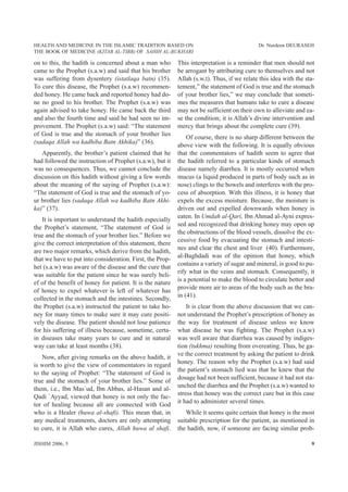 HEALTH AND MEDICINE IN THE ISLAMIC TRADITION BASED ON                                       Dr. Nurdeen DEURASEH
THE BOOK OF MEDICINE (KITAB AL-TIBB) OF SAHIH AL-BUKHARI

on to this, the hadith is concerned about a man who        This interpretation is a reminder that men should not
came to the Prophet (s.a.w) and said that his brother      be arrogant by attributing cure to themselves and not
was suffering from dysentery (istatlaqa batn) (35).        Allah (s.w.t). Thus, if we relate this idea with the sta-
To cure this disease, the Prophet (s.a.w) recommen-        tement,” the statement of God is true and the stomach
ded honey. He came back and reported honey had do-         of your brother lies,” we may conclude that someti-
ne no good to his brother. The Prophet (s.a.w) was         mes the measures that humans take to cure a disease
again advised to take honey. He came back the third        may not be sufficient on their own to alleviate and ea-
and also the fourth time and said he had seen no im-       se the condition; it is Allah’s divine intervention and
provement. The Prophet (s.a.w) said: “The statement        mercy that brings about the complete cure (39).
of God is true and the stomach of your brother lies
                                                               Of course, there is no sharp different between the
(sadaqa Allah wa kadhiba Batn Akhika)” (36).
                                                           above view with the following. It is equally obvious
   Apparently, the brother’s patient claimed that he       that the commentators of hadith seem to agree that
had followed the instruction of Prophet (s.a.w), but it    the hadith referred to a particular kinds of stomach
was no consequences. Thus, we cannot conclude the          disease namely diarrhea. It is mostly occurred when
discussion on this hadith without giving a few words       mucus (a liquid produced in parts of body such as in
about the meaning of the saying of Prophet (s.a.w):        nose) clings to the bowels and interferes with the pro-
“The statement of God is true and the stomach of yo-       cess of absorption. With this illness, it is honey that
ur brother lies (sadaqa Allah wa kadhiba Batn Akhi-        expels the excess moisture. Because, the moisture is
ka)” (37).                                                 driven out and expelled downwards when honey is
                                                           eaten. In Umdah al-Qari, Ibn Ahmad al-Ayni expres-
   It is important to understand the hadith especially
                                                           sed and recognized that drinking honey may open up
the Prophet’s statement, “The statement of God is
                                                           the obstructions of the blood vessels, dissolve the ex-
true and the stomach of your brother lies.” Before we
                                                           cessive food by evacuating the stomach and intesti-
give the correct interpretation of this statement, there
                                                           nes and clear the chest and liver (40). Furthermore,
are two major remarks, which derive from the hadith,
                                                           al-Baghdadi was of the opinion that honey, which
that we have to put into consideration. First, the Prop-
                                                           contains a variety of sugar and mineral, is good to pu-
het (s.a.w) was aware of the disease and the cure that
                                                           rify what in the veins and stomach. Consequently, it
was suitable for the patient since he was surely beli-
                                                           is a potential to make the blood to circulate better and
ef of the benefit of honey for patient. It is the nature
                                                           provide more air to areas of the body such as the bra-
of honey to expel whatever is left of whatever has
                                                           in (41).
collected in the stomach and the intestines. Secondly,
the Prophet (s.a.w) instructed the patient to take ho-         It is clear from the above discussion that we can-
ney for many times to make sure it may cure positi-        not understand the Prophet’s prescription of honey as
vely the disease. The patient should not lose patience     the way for treatment of disease unless we know
for his suffering of illness because, sometime, certa-     what disease he was fighting. The Prophet (s.a.w)
in diseases take many years to cure and in natural         was well aware that diarrhea was caused by indiges-
way can take at least months (38).                         tion (tukhma) resulting from overeating. Thus, he ga-
                                                           ve the correct treatment by asking the patient to drink
   Now, after giving remarks on the above hadith, it
                                                           honey. The reason why the Prophet (s.a.w) had said
is worth to give the view of commentators in regard
                                                           the patient’s stomach lied was that he knew that the
to the saying of Prophet: “The statement of God is
                                                           dosage had not been sufficient, because it had not sta-
true and the stomach of your brother lies.” Some of
                                                           unched the diarrhea and the Prophet (s.a.w) wanted to
them, i.e., Ibn Mas`ud, Ibn Abbas, al-Hasan and al-
                                                           stress that honey was the correct cure but in this case
Qadi `Ayyad, viewed that honey is not only the fac-
                                                           it had to administer several times.
tor of healing because all are connected with God
who is a Healer (huwa al-shafi). This mean that, in           While it seems quite certain that honey is the most
any medical treatments, doctors are only attempting        suitable prescription for the patient, as mentioned in
to cure, it is Allah who cures, Allah huwa al shafi.       the hadith, now, if someone are facing similar prob-

JISHIM 2006, 5                                                                                                    9
 