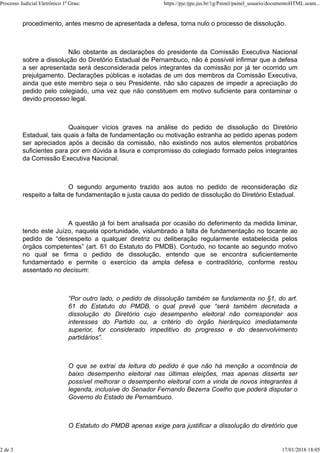 procedimento, antes mesmo de apresentada a defesa, torna nulo o processo de dissolução.
Não obstante as declarações do presidente da Comissão Executiva Nacional
sobre a dissolução do Diretório Estadual de Pernambuco, não é possível infirmar que a defesa
a ser apresentada será desconsiderada pelos integrantes da comissão por já ter ocorrido um
prejulgamento. Declarações públicas e isoladas de um dos membros da Comissão Executiva,
ainda que este membro seja o seu Presidente, não são capazes de impedir a apreciação do
pedido pelo colegiado, uma vez que não constituem em motivo suficiente para contaminar o
devido processo legal.
Quaisquer vícios graves na análise do pedido de dissolução do Diretório
Estadual, tais quais a falta de fundamentação ou motivação estranha ao pedido apenas podem
ser apreciados após a decisão da comissão, não existindo nos autos elementos probatórios
suficientes para por em dúvida a lisura e compromisso do colegiado formado pelos integrantes
da Comissão Executiva Nacional.
O segundo argumento trazido aos autos no pedido de reconsideração diz
respeito a falta de fundamentação e justa causa do pedido de dissolução do Diretório Estadual.
A questão já foi bem analisada por ocasião do deferimento da medida liminar,
tendo este Juízo, naquela oportunidade, vislumbrado a falta de fundamentação no tocante ao
pedido de “desrespeito a qualquer diretriz ou deliberação regularmente estabelecida pelos
órgãos competentes” (art. 61 do Estatuto do PMDB). Contudo, no tocante ao segundo motivo
no qual se firma o pedido de dissolução, entendo que se encontra suficientemente
fundamentado e permite o exercício da ampla defesa e contraditório, conforme restou
assentado no decisum:
“Por outro lado, o pedido de dissolução também se fundamenta no §1, do art.
61 do Estatuto do PMDB, o qual prevê que “será também decretada a
dissolução do Diretório cujo desempenho eleitoral não corresponder aos
interesses do Partido ou, a critério do órgão hierárquico imediatamente
superior, for considerado impeditivo do progresso e do desenvolvimento
partidários”.
O que se extrai da leitura do pedido é que não há menção a ocorrência de
baixo desempenho eleitoral nas últimas eleições, mas apenas disserta ser
possível melhorar o desempenho eleitoral com a vinda de novos integrantes à
legenda, inclusive do Senador Fernando Bezerra Coelho que poderá disputar o
Governo do Estado de Pernambuco.
O Estatuto do PMDB apenas exige para justificar a dissolução do diretório que
Processo Judicial Eletrônico 1º Grau: https://pje.tjpe.jus.br/1g/Painel/painel_usuario/documentoHTML.seam...
2 de 3 17/01/2018 18:05
 