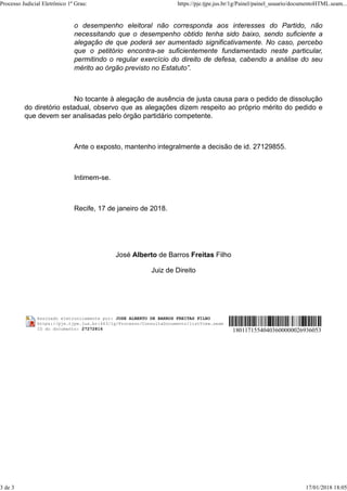 o desempenho eleitoral não corresponda aos interesses do Partido, não
necessitando que o desempenho obtido tenha sido baixo, sendo suficiente a
alegação de que poderá ser aumentado significativamente. No caso, percebo
que o petitório encontra-se suficientemente fundamentado neste particular,
permitindo o regular exercício do direito de defesa, cabendo a análise do seu
mérito ao órgão previsto no Estatuto”.
No tocante à alegação de ausência de justa causa para o pedido de dissolução
do diretório estadual, observo que as alegações dizem respeito ao próprio mérito do pedido e
que devem ser analisadas pelo órgão partidário competente.
Ante o exposto, mantenho integralmente a decisão de id. 27129855.
Intimem-se.
Recife, 17 de janeiro de 2018.
José Alberto de Barros Freitas Filho
Juiz de Direito
Assinado eletronicamente por: JOSE ALBERTO DE BARROS FREITAS FILHO
https://pje.tjpe.jus.br:443/1g/Processo/ConsultaDocumento/listView.seam
ID do documento: 27272816 18011715540403600000026936053
Processo Judicial Eletrônico 1º Grau: https://pje.tjpe.jus.br/1g/Painel/painel_usuario/documentoHTML.seam...
3 de 3 17/01/2018 18:05
 