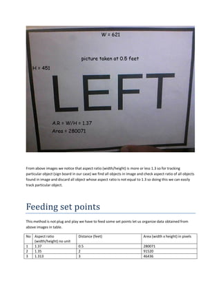 From above images we notice that aspect ratio (width/height) is more or less 1.3 so for tracking
particular object (sign board in our case) we find all objects in image and check aspect ratio of all objects
found in image and discard all object whose aspect ratio is not equal to 1.3 so doing this we can easily
track particular object.
Feeding set points
This method is not plug and play we have to feed some set points let us organize data obtained from
above images in table.
No Aspect ratio
(width/height) no unit
Distance (feet) Area (width x height) in pixels
1 1.37 0.5 280071
2 1.35 2 91520
3 1.313 3 46436
 