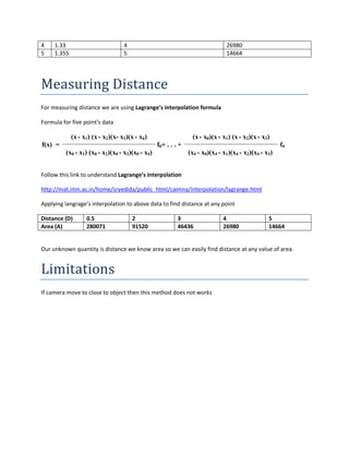 4 1.33 4 26980
5 1.355 5 14664
Measuring Distance
For measuring distance we are using Lagrange’s interpolation formula
Formula for five point’s data
(x- x1) (x- x2)(x- x3)(x- x4) (x- x0)(x- x1) (x- x2)(x- x3)
f(x) = f0+ . . . + f4
(x0 - x1) (x0 - x2)(x0 - x3)(x0 - x4) (x4 - x0)(x4 - x1)(x4 - x2)(x4 - x3)
Follow this link to understand Lagrange’s interpolation
http://mat.iitm.ac.in/home/sryedida/public_html/caimna/interpolation/lagrange.html
Applying langrage’s interpolation to above data to find distance at any point
Distance (D) 0.5 2 3 4 5
Area (A) 280071 91520 46436 26980 14664
Our unknown quantity is distance we know area so we can easily find distance at any value of area.
Limitations
If camera move to close to object then this method does not works
 