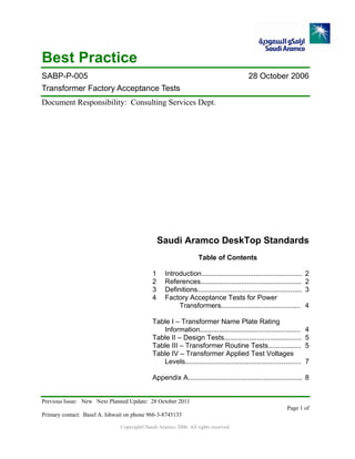 Previous Issue: New Next Planned Update: 28 October 2011
Page 1 of
Primary contact: Basel A. Ishwait on phone 966-3-8745133
Copyright©Saudi Aramco 2006. All rights reserved.
Best Practice
SABP-P-005 28 October 2006
Transformer Factory Acceptance Tests
Document Responsibility: Consulting Services Dept.
Saudi Aramco DeskTop Standards
Table of Contents
1 Introduction.................................................... 2
2 References.................................................... 2
3 Definitions...................................................... 3
4 Factory Acceptance Tests for Power
Transformers......................................... 4
Table I – Transformer Name Plate Rating
Information.................................................... 4
Table II – Design Tests........................................ 5
Table III – Transformer Routine Tests................. 5
Table IV – Transformer Applied Test Voltages
Levels............................................................ 7
Appendix A........................................................... 8
 