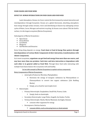 Assignments based on discussion Page 2
FOOD CHAINS AND FOOD WEBS
EFFECT OF HUMAN INTERACTIONS ON FOOD CHAIN AND FOOD WEB
Land, Atmosphere, Oceans, Ice Cover control the Environment by mutual interaction and
interdependence through Ecosystem. Oceans act a global thermostat, absorbing atmospheric
heat energy through surface streams, rivers and distributing to Glaciers by undergoing various
cycles of Water, Caron, Nitrogen and nutrient recycling. As Oceans cover almost 70% the Earth's
surface; it is the largest ecosystem (Marine Ecosystems).
Subcategories of Marine Ecosystems:-
• Open Ocean
• Ocean Bottom
• Coral Reefs
• Mangrove
• Salt Marshes and Estuaries
Every living thing depends on energy. Food chain is Food & Energy flow pattern through
interdependence of various Biotic Components & their interaction, transformations with
Abiotic Components.
As in most ecosystems, organisms can get food and energy from more than one source, and
may have more than one predator. Such inter and intra interaction or dependence with
each other is in general called as Food Web. Through these food webs interacting with
multiple food chains balance the ecosystems well and healthy.
Let me take example of Marine Ecosystems to explain various components.
Biotic Components of Marine Ecosystems:
o Autotrophs (Producers): Microbes, Phytoplankton
Harnesses the energy of inorganic substances by Photosynthesis or
Chemosynthesis to convert into organic substances (Life Building
Blocks)
Simply, act as food for next trophic level.
• Heterotrophs:
o Primary Heterotrophs: Zooplankton, Small Fish, Prawns, Crabs
Simply, feeds on Autotrophs
o Secondary Heterotrophs: Large Fishes, Seagulls, Sea Snakes, Turtles
o Tertiary Heterotrophs: Sharks, Marine Mammals, Sea Eagles, Humans
consume other organisms for energy
o Decomposers: Detritus bacteria
consume debris, such as decaying leaves or dead animals
 