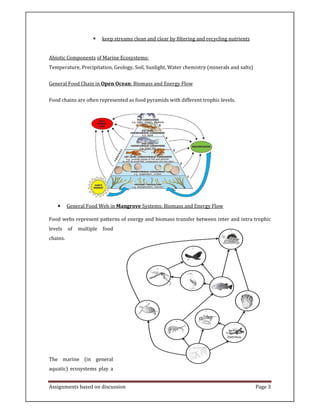 Assignments based on discussion Page 3
keep streams clean and clear by filtering and recycling nutrients
Abiotic Components of Marine Ecosystems:
Temperature, Precipitation, Geology, Soil, Sunlight, Water chemistry (minerals and salts)
General Food Chain in Open Ocean: Biomass and Energy Flow
Food chains are often represented as food pyramids with different trophic levels.
• General Food Web in Mangrove Systems: Biomass and Energy Flow
Food webs represent patterns of energy and biomass transfer between inter and intra trophic
levels of multiple food
chains.
The marine (in general
aquatic) ecosystems play a
 