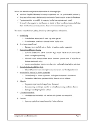 Assignments based on discussion Page 4
crucial role in maintaining Human and other life in following ways:-
Regulates the global water cycle through Evaporation and Precipitation with Sun Energy
Recycles carbon, oxygen & other nutrients through Photosynthetic activity by Planktons
Provides nutrition to most life forms as sea food acts as major protein supply
Its coral reefs, mangroves, marshes act as shield for land-based ecosystems, buffering
them from hurricanes, floods, storms. Also, it provides shelter to support life.
The marine ecosystems are getting affected by following Human Interactions.
Overfishing:
o Disturbs food web by loss of some key stone species
o Promotes algal growth by reducing marine algal grazing
Over-harvesting of coral
o Damages to reefs which acts as shelter for various marine organisms
Nutrient rich Effluent releasing
o increases acidification which promotes Algal bloom which in turn releases bio
toxins causing fish poisoning
o increases water temperatures which promotes proliferation of waterborne
disease causing microbes
o causes eutrophication which covers the water surface affecting light penetration
Disturbs Global/Local Water Cycle
o SOx and NOx vapours in atmosphere causes acid rain and thereby soil erosion
Accumulation of toxins in marine food webs
o Causes damage to marine organisms, altering the ecosystem's equilibrium.
o Causes Loss of keystone species resulting the structure to collapse.
Oil spills
o Causes chemical toxicity (organ/tissue damages)
o Causes coating resulting in inability to swim/fly increasing predation chances
o Damages breeding/migration habitats
Coastal Urbanization:
o Causes encroachment over Salt marshes, sea grasses, and mangroves
Tourism
o Increases trash, littering and water/air/noise pollution
 