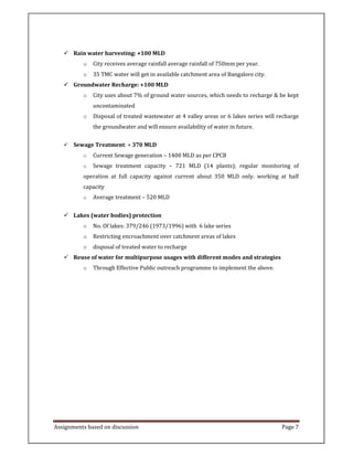 Assignments based on discussion Page 7
Rain water harvesting: +100 MLD
o City receives average rainfall average rainfall of 750mm per year.
o 35 TMC water will get in available catchment area of Bangalore city.
Groundwater Recharge: +100 MLD
o City uses about 7% of ground water sources, which needs to recharge & be kept
uncontaminated
o Disposal of treated wastewater at 4 valley areas or 6 lakes series will recharge
the groundwater and will ensure availability of water in future.
Sewage Treatment: + 370 MLD
o Current Sewage generation – 1400 MLD as per CPCB
o Sewage treatment capacity – 721 MLD (14 plants); regular monitoring of
operation at full capacity against current about 350 MLD only. working at half
capacity
o Average treatment – 520 MLD
Lakes (water bodies) protection
o No. Of lakes: 379/246 (1973/1996) with 6 lake series
o Restricting encroachment over catchment areas of lakes
o disposal of treated water to recharge
Reuse of water for multipurpose usages with different modes and strategies
o Through Effective Public outreach programme to implement the above.
 