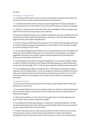 ites grecs
Prometeu, el lladre del foc
1.- Al començament del relat, es descriu la relació que mantenen els homes amb els déus. Per
què resen els éssers humans i quina utilitat tenen les ofrenes que fan?
2.- El conflicte entre déus i homes esclata per culpa del repartiment d'un bou. Quina part es
volen quedar tant els uns com els altres? Per què es tria Prometeu com a àrbitre en la disputa?
3.- Prometeu s'acaba inclinant a favor dels homes. Quin estratagema utilitza per enganyar els
déus? Per què escull Zeus la part menys valuosa del bou?
4.- Enfurit pel repartiment del bou, que considera insatisfactori, Zeus pren represàlies contra la
humanitat. Quin càstig li imposa? Qui ajuda llavors els homes i com ho fa? Davant d'aquesta
segona humiliació, quin doble càstig idea Zeus?
5.- El tità Prometeu és admirat per tothom perquè és savi i assenyat. Quin passatge curiós posa
de manifest el poder que aquest personatge dóna a la raó? (pàgs. 10-11) Creus que Prometeu
es mereix el càstig que rep? Per què?
6.- Zeus és el gran antagonista de Prometeu. Com el caracteritzaries? En què es distingeix de la
manera de ser de Prometeu? Diries que les reaccions de Zeus són adequades, o et semblen
exagerades? Actua Zeus amb la pietat i la generositat que esperaríem del pare dels déus?
Diries que és una divinitat justa? Per què?
7.- Els mites proporcionen sovint una explicació llegendària a certs successos naturals. Segons
es relata a la història de Prometeu, quin fenomen atmosfèric guarda una relació directa amb
els atacs d'ira de Zeus? (pàg. 13) Tot i amb això, quina explicació científica té aquest fenomen?
8.- En la mitologia grega, el foc és controlat per Zeus, el déu del Cel, una situació que ajuda a
entendre una certa realitat històrica. Tenint en compte la connexió que s'estableix entre Zeus i
el foc, com es devien produir les primeres flames que l'home va veure sobre la Terra? O, dit
d'una altra manera, com aconseguien el foc els éssers humans abans que aprenguessin a
encendre'l?
La capsa de Pandora
1.- El relat arranca amb la visita de Zeus al seu fill Hefest. A què es dedica Hefest? Amb quina
intenció el va a veure Zeus?
2.- La creació de Pandora constitueix una autèntica obra d'art. Amb quin material la fabriquen?
Qui li infon vida i de quina manera ho fan? Com col·laboren els déus en el perfeccionament
d'aquest personatge?
3.- Abans d'enviar Pandora a la Terra, Zeus li fa dos regals. Quins són? Quin advertiment fa
Zeus a Pandora sobre el primer d'aquests dos regals?
4.- Zeus disposa que Pandora sigui deixada a les portes de la casa del tità Epimeteu. Per què
escull precisament Epimeteu? Quina decisió pren el tità des del moment en què veu Pandora?
Per què intenta Prometeu fer-lo canviar d'idea?
5.- Pandora i Epimeteu viuen una vida harmoniosa durant un temps. Però hi ha una cosa que
turmenta la jove. De què es tracta? Al final, quina prohibició se salta Pandora? Quines
conseqüències té l'error que comet? Veient el que ha succeït a la Terra, com reacciona Zeus?
 