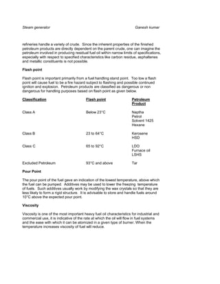 Steam generator                                                         Ganesh kumar



refineries handle a variety of crude. Since the inherent properties of the finished
petroleum products are directly dependent on the parent crude, one can imagine the
petroleum involved in producing residual fuel oil within narrow limits of specifications,
especially with respect to specified characteristics like carbon residue, asphaltenes
and metallic constituents is not possible.

Flash point

Flash point is important primarily from a fuel handling stand point. Too low a flash
point will cause fuel to be a fire hazard subject to flashing and possible continued
ignition and explosion. Petroleum products are classified as dangerous or non
dangerous for handling purposes based on flash point as given below.

Classification                           Flash point                  Petroleum
                                                                      Product

Class A                                  Below 23°C                   Naptha
                                                                      Petrol
                                                                      Solvent 1425
                                                                      Hexane

Class B                                  23 to 64°C                   Kerosene
                                                                      HSD

Class C                                  65 to 92°C                   LDO
                                                                      Furnace oil
                                                                      LSHS

Excluded Petroleum                       93°C and above               Tar

Pour Point

The pour point of the fuel gave an indication of the lowest temperature, above which
the fuel can be pumped. Additives may be used to lower the freezing temperature
of fuels. Such additives usually work by modifying the wax crystals so that they are
less likely to form a rigid structure. It is advisable to store and handle fuels around
10°C above the expected pour point.

Viscosity

Viscosity is one of the most important heavy fuel oil characteristics for industrial and
commercial use, it is indicative of the rate at which the oil will flow in fuel systems
and the ease with which it can be atomized in a given type of burner. When the
temperature increases viscosity of fuel will reduce.
 