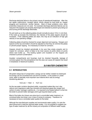 Steam generator                                                           Ganesh kumar




Discharge electrode failure is the primary cause of operational breakdown. After this
are rapper malfunctions, insulator failure, shorts caused by dust build up, hopper
plugging and transformer- rectifier failures. Most of these problems occur when
preventive measures are not used. For example discharge electrode failures can be
reduced if the hoppers are properly discharged and cleaned to prevent grounding out
and burning off the discharge electrodes.

Fly ash build up on the collecting plates should normally be about 1/8 to ¼ inch thick.
If the build up exceeds this thickness, the intensity of the plate rappers should be
increased. If the collecting plates are clean, this may be an indication of high gas
velocity or low operating voltage.

Collecting plates should be checked for proper alignment and spacing. Hangers and
spacers at the top and bottom should be adjusted so that they do not bind the plates
or prevent proper rapping. It is necessary to check for corrosion.

Hoppers should be checked periodically to be sure they empty properly and to
inspect for corrosion, which is likely to be most severe at points where at points
where dust builds up. The heating system and insulation on the hoppers are
checked to prevent condensation.

Insulator compartments and housings must be checked frequently, leakage of
corrosive gases from the precipitators into this area can cause dirt deposit that result
in breakdown of electrical insulators.

                                                      9.0 WATER CHEMISTRY

9.1 INTRODUCTION

All system obeys law of conservation, energy can be neither created nor destroyed
but energy can be converted from one form to another. In the system of power
cycle, water is basically most important raw material which acts as energy
transferring element.

                H2O↓(w) + Heat à         H2O ↑(s)

As the raw water contains dissolved solids, suspended matters like mud, clay,
calcium and magnesium salts free minerals and dissolved gases like oxygen and
carbon di oxide, hydrogen sulphite etc., it is required to be treated before it is fed into
the boiler to prevent boiler damages and to get required steam purity.

Most of the boiler shut downs are arise due to uncontrolled water treatment, an
unnoticed boiler shut down runs in loss of money to company. Therefore it is
necessary to have a controlled water quality for the boiler.

Although the manufacturers supplies and recommends water quality, it is upto the
plant personnel to meet the required water quality. It is not possible to suggest one
type of water treatment for all the industry as composition of different water supply
 