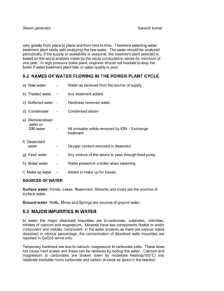 Steam generator                                                          Ganesh kumar



vary greatly from place to place and from time to time. Therefore selecting water
treatment plant starts with analyzing the raw water. The water should be analyzed
periodically, if the supply or availability is seasonal, the treatment plant selected is
based on the worst analysis made by the study conducted in series for minimum of
one year. In high pressure boiler plant, engineer should not hesitate to stop the
boiler if water treatment plant fails or water quality is poor.

9.2 NAMES OF WATER FLOWING IN THE POWER PLANT CYCLE

a) Raw water         -      Water as received from the source of supply

b) Treated water     -      Any treatment added.

c) Softened water -         Hardness removed water

d) Condensate        -      Condensed steam

e) Demineralised
   water or
   DM water          -      All ionisable solids removed by ION – Exchange
                            treatment

f) Deaerated
   water             -      Oxygen content removed in deaerator

g) Feed water        -      Any mixture of the above to pass through feed pump.

h) Boiler water      -      Water present in a boiler when steaming.

i) Make up water     -      Added to make up for losses.

SOURCES OF WATER

Surface water: Ponds, Lakes, Reservoirs, Streams and rivers are the sources of
surface water.

Ground water: Wells, Mines and Springs are sources of ground water.

9.3 MAJOR IMPURITIES IN WATER

In water the major dissolved impurities are bi-carbonate, sulphates, chlorides,
nitrates of calcium and magnesium. Minerals have two components Radial or acidic
component and metallic component. In the water analysis as there are various solids
dissolved in various percentage, the concentration of dissolved salts impurities are
reported in CaCo3 terms only.

Temporary hardness are due to calcium, magnesium bi carbonate salts. These does
not cause hard scales and these can be removed by boiling the water. Calcium and
magnesium bi carbonates are broken down by moderate heating(100°C) into
relatively insoluble mono carbonate and carbon di oxide as given in the reaction.
 