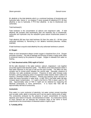 Steam generator                                                         Ganesh kumar



M- alkalinity is the total alkalinity which is a combined hardness of bicarbonate and
hydroxide salts. Hence in an analysis P never exceeds M alkalinity.(if P= M then
alkalinity is due to hydroxide, if P=0 then alkalinity is due to bicarbonate and
carbonate)

Total hardness(H)

Total hardness is the concentration of calcium and magnesium salts. If total
alkalinity (M) exceeds total hardness(H) then the hardness due to bicarbonate,
carbonate and hydroxide only the value(M-H gives sodium bicarbonate present in
water)

Total alkalinity (M) less than total hardness (H) then the value (H – M then gives
carbonate hardness) ie. Remaining is non alkaline hardness.(chlorides, nitrates,
sulphate)

If total hardness is equal to total alkalinity the only carbonate hardness is present.

d) Oxygen

Water at room temperature always contain oxygen in dissolved form of air. Oxygen
promotes corrosion. The rate of wastage and thinning of tubes in highly acidic water
is enhanced heavily by the presence of oxygen. Oxygen is released from water on
heating.

e) Total dissolved solids (TDS) mg/lit of CaCo3

All the salts dissolved in the water (sodium, calcium, magnesium ) are together
accounted against total dissolved solids. The effects of the total dissolved solids in
feed water depends on the type of salt and the type of boiler. The effect are also
complex due to mutual action between the various salts. Generally, presence of
chlorides, iron salts accelerate corrosion. Presence of other salts increase scale
formation, priming (sweeping action of suspended solids towards steam outlet) and
foaming ( Persistent bubble formation). Priming and foaming cause carryover of
solids and heavy fluctuation in water level. A high TDS in the boiler water will also
increase steam contamination. 0.1 mg/lit is the limit to TDS in steam used for TG
sets. Approximately value of TDS in mg/lit can be obtained by measuring the
electrical conductivity in micro siemens/cm.       It is found that TDS will be
approximately half that of conductivity.

Conductivity

Pure water is a poor conductor of electricity, but water contain ionized impurities
such as salts, acids, alkali is conductive and it can be used to define purity of water.
The conductivity produced by the presence of given concentration of impurity
depends upon nature of impurity and temperature of water. It is measured in terms
of micro siemens per cm because the numerical value of the same is found
proportional to the concentration of dissolved solids in mg/lit or ppm.

f) Turbidity (NTU)
 