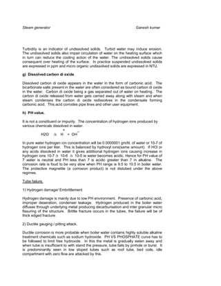 Steam generator                                                        Ganesh kumar




Turbidity is an indicator of undissolved solids. Turbid water may induce erosion.
The undissolved solids also impair circulation of water on the heating surface which
in turn can reduce the cooling action of the water. The undissolved solids cause
consequent over heating of the surface. In practice suspended undissolved solids
are expressed in ppm and micro organic undissolved solids are expressed in NTU.

g) Dissolved carbon di oxide.

Dissolved carbon di oxide appears in the water in the form of carbonic acid. The
bicarbonate salts present in the water are often considered as bound carbon di oxide
in the water. Carbon di oxide being a gas separated out of water on heating. The
carbon di oxide released from water gets carried away along with steam and when
steam condenses the carbon di oxide redissolves in the condensate forming
carbonic acid. This acid corrodes pipe lines and other user equipment.

h) PH value.

It is not a constituent or impurity. The concentration of hydrogen ions produced by
various chemicals dissolved in water.
                            +        _
             H2O à H + OH

In pure water hydrogen ion concentration will be 0.0000001 gm/lit. of water or 10-7 of
hydrogen ions per liter. This is balanced by hydroxyl ions(same amount). If HCl or
any acids dissolved in water it gives additional hydrogen ions causing increase in
hydrogen ions 10-7 à 10-6 à 10-5 ie water becomes acidic. Hence for PH value of
7 water is neutral and PH less than 7 is acidic greater than 7 in alkaline. The
corrosion rate is foud to be very slow when PH range is 9.5 to 10.5 in boiler water.
The protective magnetite (a corrosion product) is not distubed under the above
regimes.

Tube failure.

1) Hydrogen damage/ Embrittlement

Hydrogen damage is mainly due to low PH environment. Presence of carbonic acid,
improper deaeration, condenser leakage. Hydrogen produced in the boiler water
diffuses through underlying metal producing decarburisation and inter granular micro
fissuring of the structure. Brittle fracture occurs in the tubes, the failure will be of
thick edged fracture.

2) Ductile gauging / pitting attack.

Ductile corrosion is more probable when boiler water contains highly soluble alkaline
treatment chemicals such as sodium hydroxide. PH VS PHOSPHATE curve has to
be followed to limit free hydroxide. In this the metal is gradually eaten away and
when tube is insufficient to with stand the pressure, tube fails by pinhole or burst. It
is predominantly seen in low sloped tubes such as roof tube, bed coils, idle
compartment with zero flow are attacked by this.
 