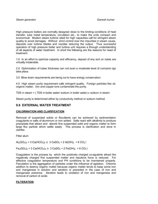 Steam generator                                                      Ganesh kumar



High pressure boilers are normally designed close to the limiting conditions of heat
transfer, tube metal temperature, circulation etc., to make the units compact and
economical. Modern steam turbine rated for high capacities call for stringent steam
quality to avoid damages. Without strict control over the impurities in steam cause,
deposits over turbine blades and nozzles reducing the output. Thus successful
operation of high pressure boiler and turbine unit requires a through understanding
of all aspects of water treatment. In short the following are the reasons for need of
treatment.

1.0 In an effort to optimize capacity and efficiency, deposit of any sort on tubes are
virtually intolerable.

2.0 Optimization of tubes thickness can not even a moderate level of corrosion tgo
take place.

3.0 Blow down requirements are being cut to have energy conservation.

4.0 High steam purity requirement calls stringent quality. Foreign particles like oil,
organic matter, iron and copper ions contaminate the purity.

TDS in steam = ( TDS in boiler water/ sodium in boiler water) x sodium in steam

Steam purity is determined either by conductivity method or sodium method.

9.6 EXTERNAL WATER TREATMENT
CHLORINATION AND CLARIFICATION

Removal of suspended solids or flocullants can be achieved by sedimentation
coagulants or salts of aluminium or iron added. Salts react with alkalinity to produce
precipitate that attract and absorb fine suspended solid and organic matter to form
large floc particle which settle easily. This process is clarification and done in
clarifier.

Filter alum

Al 2(SO4)3 + 3 Ca(HCO3)2 à 3 CaSO4 + 2 Al(OH)3 + 6 CO2↑

Fe2(SO4)3 + 3 Ca(HCO3)2 à 3 CaSO4 + 2 Fe(OH)3 + 6 CO2↑

Coagulation is the process by which the positively charged co-agulants attract the
negatively charged fine suspended matter and repulsive force is reduced. For
effective coagulation temperature and PH conditions to be maintained properly.
Floculation is the aggregation of particles under the influence of agitation. Chlorine
addition to destroy organic matter because organic matter tends to keep some iron
and manganese in solution and aeration is preceded in the case of iron and
manganese presence. Aeration leads to oxidation of iron and manganese and
removal of carbon di oxide.

FILTERATION
 