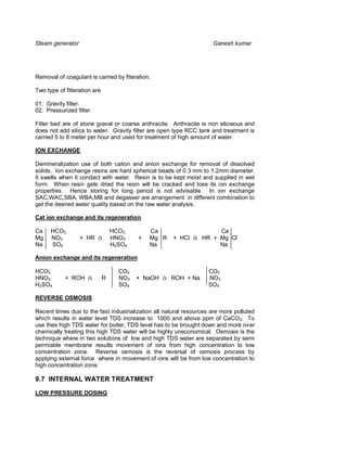 Steam generator                                                      Ganesh kumar




Removal of coagulant is carried by fiteration.

Two type of filteration are

01. Gravity filter.
02. Pressurized filter.

Filter bed are of stone gravel or coarse anthracite. Anthracite is non silcieous and
does not add silica to water. Gravity filter are open type RCC tank and treatment is
carried 5 to 6 meter per hour and used for treatment of high amount of water.

ION EXCHANGE

Demineralization use of both cation and anion exchange for removal of dissolved
solids. Ion exchange resins are hard spherical beads of 0.3 mm to 1.2mm diameter.
It swells when it condact with water. Resin is to be kept moist and supplied in wet
form. When resin gets dried the resin will be cracked and lose its ion exchange
properties. Hence storing for long period is not advisable. In ion exchange
SAC,WAC,SBA, WBA,MB and degasser are arrangement in different combination to
get the desired water quality based on the raw water analysis.

Cat ion exchange and its regeneration.

Ca    HCO3                        HCO3        Ca                   Ca
Mg    NO3         + HR à          HNO3    +   Mg R    + HCl à HR + Mg Cl
Na    SO4                         H2SO4       Na                   Na

Anion exchange and its regeneration

HCO3                                CO3                            CO3
HNO3        + ROH à           R     NO3   + NaOH à ROH + Na        NO3
H2SO4                               SO4                            SO4

REVERSE OSMOSIS

Recent times due to the fast industrialization all natural resources are more polluted
which results in water level TDS increase to 1000 and above ppm of CaCO3. To
use thes high TDS water for boiler, TDS level has to be brought down and more over
chemically treating this high TDS water will be highly uneconomical. Osmosis is the
technique where in two solutions of low and high TDS water are separated by semi
permiable membrane results movement of ions from high concentration to low
concentration zone. Reverse osmosis is the reversal of osmosis process by
applying external force where in movement of ions will be from low concentration to
high concentration zone.

9.7 INTERNAL WATER TREATMENT
LOW PRESSURE DOSING
 
