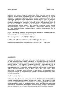 Steam generator                                                         Ganesh kumar



carbonate or tri sodium phosphate respectively. Other chemicals such as sodium
hydroxide or calcium oxy phosphate can also be added. Best result of calcium
carbonate , magnesium hydroxide, calcium silicate, magnesium silicate will be
available as free flowing sludge where caustic alkalinity is 10 to 15% of the dissolved
solids. OH alkalinity leads to prevention of magnesium phosphate as bad scale by
converting magnesium to magnesium hydroxide. If there is no effective means of
blow down is available it is better not to concentrate on internal treatment. Tri
sodium phosphate is done in such a way that boiler blow down contain residual
phosphate(PO4) of 7 ppm.( I.e., 4 ppm of Na3PO4.12H2O contain 1PPM PO4, hence
28PPM tri sodium phosphate required, 0.028 kg tri sodium phosphate per 1000 kg
of water blow down.)

Ex.03. Calculate the tri sodium phosphate quantity required for the above specified
boiler in example 01. Consider blow down of 1%.

Blow down quantity = 0.01 x 65000 = 650 kg/hr

0.028 kg of tri sodium phosphate required for 1000 kg of blow down

therefore required tri sodium phosphate = 0.028 x 650/1000 = 0.0182 kg/hr.




BLOWDOWN

In spite of all treatment, boiler water will contain dissolved solids. In order to keep
the level of total dissolved solids in boiler within the limits and to remove any sludge,
loose scales and corrosion products, a certain quantity of boiler water should be
regularly drained. This process is known as blow down. The blow down can be
intermittent say once a shift or continuous. The quantity of the water to be blow
down will depend on the dissolved solids entering the boiler through the feed water
and the maximum tolerable levels of these salts in the boiler water. While
determining the dissolved solids content in the feed water it is necessary to takes
into account not only the original dissolved solids but also the dissolved solids added
in the form of dosing.

Continuous blow down

Continuous blow down is a continuous removal of boiler water controlled by a
specially designed adjustable valve or by an orifice plate. The installation of heat
recovery equipment in continuous system may be economically justified. Suspended
solids may block or erode the adjustable valve or orifice plate and continuous blow
down is there fore limited to the control of dissolved solids. Additional manual blow
down is necessary to control suspended solids and prevent the build up of sludge.
 