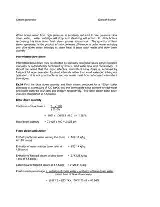 Steam generator                                                      Ganesh kumar




When boiler water from high pressure is suddenly reduced to low pressure blow
down water, water enthalpy will drop and steaming will occur. In utility boilers
recovering this blow down flash steam proves economical. The quantity of flash
steam generated is the product of ratio between difference in boiler water enthalpy
and blow down water enthalpy to latent heat of blow down water and blow down
quantity.

Intermittent blow down

Intermittent blow down may be effected by specially designed values either operated
manually or automatically controlled by timers, feed water flow and conductivity. It
should be noted that the most effective intermittent blow down is achieved by
frequent full open operation for short intervals rather than small extended infrequent
operation. It is not practicable to recover waste heat from infrequent intermittent
blow down.

Ex.04 Find the blow down quantity and flash steam produced for a 160tph boiler
operating at a pressure of 120 bar(a) and the permissible silica content in feed water
and boiler water be 0.01ppm and 0.8ppm respectively. The flash steam blow down
vessel is maintained at 4.5 bar(a).

Blow down quantity

Continuous blow down =       S x 100
                             ( C –S)

                        = 0.01 x 100/(0.8 –0.01) = 1.26 %

Blow down quantity      = 0.0126 x 160 = 2.025 tph


Flash steam calculation

Enthalpy of boiler water leaving the drum   = 1491.2 kj/kg
At 120 bar(a)

Enthalpy of water in blow down tank at      = 623.14 kj/kg
4.5 bar(a)

Enthalpy of flashed steam in blow down      = 2743.55 kj/kg
Tank at 4.5 bar(a)

Latent heat of flashed steam at 4.5 bar(a) = 2120.41 kj/kg

Flash steam percentage = enthalpy of boiler water – enthalpy of blow down water
                              Latent heat of blow down water

                         = (1491.2 – 623.14)x 100/2120.41 = 40.94%
 