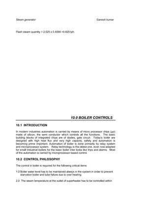 Steam generator                                                         Ganesh kumar



Flash steam quantity = 2.025 x 0.4094 =0.829 tph.




                                                   10.0 BOILER CONTROLS

10.1 INTRODUCTION

In modern industries automation is carried by means of micro processor chips (µp)
made of silicon, the semi conductor which controls all the functions. The basic
building blocks of integrated chips are of diodes, gate circuit. Today’s boiler are
designed with high heat flux and very high capacity, safety and automation is
becoming prime important. Automation of boiler is done primarily by relay system
and microprocessor system. Relay technology is the oldest one, even now adapted
for small industrial boilers for the basic boiler inter locks like trips and alarms. Most
of the automation is carried by microprocessor based control.

10.2 CONTROL PHILOSOPHY

The control in boiler is required for the following critical items

1.0 Boiler water level has to be maintained always in the system in order to prevent
    starvation boiler and tube failure due to over heating.

2.0 The steam temperature at the outlet of superheater has to be controlled within
 