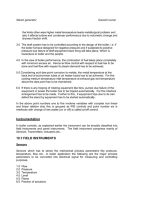 Steam generator                                                         Ganesh kumar



      the limits other wise higher metal temperature leads metallurgical problem and
      also it affects turbine and condenser performance due to volumetric change and
      dryness fraction shift.

3.0 The draft system has to be controlled according to the design of the boiler, i.e. if
    the boiler furnace designed for negative pressure and if subjected to positive
    pressure due failure of draft equipment back firing will take place, Which is
    hazardous to boiler and the people.

4.0 In the view of boiler performance, the combustion of fuel takes place completely
    with minimum excess air. Hence air flow control with respect to fuel has to be
    done and fuel flow with respect to steam demand has to be achieved.

5.0 Considering acid dew point corrosion to metals, the metal temperature at the
    back end of economiser tubes or air heater tubes has to be achieved. For this
    cooling medium temperature inlet temperature at exhaust gas exit temperature
    above the dew point has to be maintained.

6.0 If there is any tripping of rotating equipment like fans, pumps due failure of the
    equipment or power the boiler has to be tripped automatically. For this interlock
    arrangement has to be made. Further to this, if equipment trips due to its own
    defect the stand by equipment has to be started automatically.

In the above point numbers one to five involves variables with complex non linear
and linear relation ship this is grouped as PID controls and point number six is
interlocks with change of two states (on or off) is called on/off control.


Instrumentation

In boiler controls, as explained earlier the instrument can be broadly classified into
field instruments and panel instruments. The field instrument comprises mainly of
Sensors, Transmitters, Actuators etc.,

10.7 FIELD INSTRUMENTS
Sensors

Sensors which has to sense the mechanical process parameters like pressure,
temperature, flow etc., In boiler application the following are the major process
parameters to be converted into electrical signal for measuring and controlling
purposes.

1.0   Flow
2.0   Pressure
3.0   Temperature
4.0   Level
5.0   Flame
6.0   Position of actuators
 