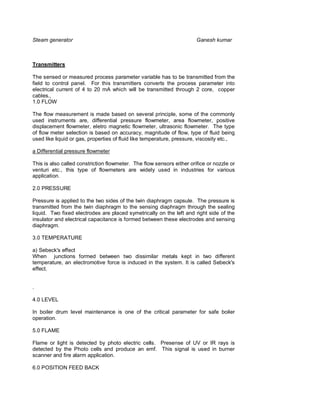 Steam generator                                                        Ganesh kumar



Transmitters

The sensed or measured process parameter variable has to be transmitted from the
field to control panel. For this transmitters converts the process parameter into
electrical current of 4 to 20 mA which will be transmitted through 2 core, copper
cables.,
1.0 FLOW

The flow measurement is made based on several principle, some of the commonly
used instruments are, differential pressure flowmeter, area flowmeter, positive
displacement flowmeter, eletro magnetic flowmeter, ultrasonic flowmeter. The type
of flow meter selection is based on accuracy, magnitude of flow, type of fluid being
used like liquid or gas, properties of fluid like temperature, pressure, viscosity etc.,

a Differential pressure flowmeter

This is also called constriction flowmeter. The flow sensors either orifice or nozzle or
venturi etc., this type of flowmeters are widely used in industries for various
application.

2.0 PRESSURE

Pressure is applied to the two sides of the twin diaphragm capsule. The pressure is
transmitted from the twin diaphragm to the sensing diaphragm through the sealing
liquid. Two fixed electrodes are placed symetrically on the left and right side of the
insulator and electrical capacitance is formed between these electrodes and sensing
diaphragm.

3.0 TEMPERATURE

a) Sebeck's effect
When junctions formed between two dissimilar metals kept in two different
temperature, an electromotive force is induced in the system. It is called Sebeck's
effect.


.

4.0 LEVEL

In boiler drum level maintenance is one of the critical parameter for safe boiler
operation.

5.0 FLAME

Flame or light is detected by photo electric cells. Presense of UV or IR rays is
detected by the Photo cells and produce an emf. This signal is used in burner
scanner and fire alarm application.

6.0 POSITION FEED BACK
 