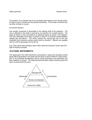 Steam generator                                                       Ganesh kumar




The position of an actuator has to be constantly feed backed to the remote center.
In order to have a control over the process parameters. The actuator movement can
be either of linear or circular.

b) Inductive Sensors

The actuator movement is transmitted to the rotating shaft of the positioner. The
cam is attached to the shaft is scanned by an inductive non contact sensors. The
angle of rotation is then converted to an electrical signal, as shown in the diagram.
The main advantage of this type of sensors is there is no frictional contact between
rotating part and sensor. The sensor senses the varying gap due to the cam
movement and produces varying current level by induction. Sensors are supplied
with 24 V DC for generation of 4 to 20 mA.

(e.g.) The control valve actuators used in flow control and pressure control uses this
type of inductive principle.

10.8 PANEL INSTRUMENTS

The signal given from field instrument is processed in panel and necessary control
signal will be generated in the panel and the same is send to field for control action.
Due to the industrial development various control techniques and automation has
been adapted in industry. The following Instrumentation system hierarchy gives the
basic concept behind the same.




                                   Management

              Distribution                              Concentration

                              Monitor and Operation


                             Control and Safety
 
