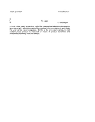 Steam generator                                                    Ganesh kumar



E
L                                          Air supply
D                                                                 ID fan damper

In super heater steam temperature control the measured variable steam temperature
is compared with set point or desired temperature in the controller and accordingly
the spray control valve is regulated. Similar to the temperature control, in draft
control furnace pressure is measured by means of pressure transmitter and
controlled by regulating the ID fan damper.
 