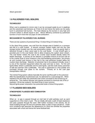 Steam generator                                                           Ganesh kumar



1.6 PULVERIZED FUEL BOILERS

TECHNOLOGY

When coal is powdered to micron size it can be conveyed easily by air in pipelines
and the pulverized coal behaves as if that of oil and hence the same can be easily
burnt in pulverized fuel burners. The heat release by the burners in very high and
un-burnt carbon is almost equal to zero. Hence efficiency achieved by pulverized
burners is much more than any type of coal combustion.

MECHANISM OF PULVERIZED FUEL BURNING

There are two systems of pulverized firing 1.0 direct firing 2.0 indirect firing.

In the direct firing system, raw coal from the storage area is loaded on a conveyor
and fed to a coal crusher. A second conveyor system loads coal into the coal
storage bunker located over the coal pulverization system. Coal via gravity feed is
delivered through a down spout pipe to the coal feeder. A coal shutoff gate is
provided prior to the coal feeder inlet to allow emptying the system down stream.
The coal feeder meters the coal to the crusher dryer located directly below the
feeder discharge. A primary air fan delivers a controlled mixture of hot and cold air
to the crusher dryer to drive moisture in the coal facilitating pulverization the primary
air and crushed coal mixture is then fed to the coal pulverizer located below the
crusher dryer discharge. Selection of pulverizer has to be analyzed critically, since it
is one of the important equipment where the wear and tear is more. For the soft
lignite Beter wheel is preferable and for hard lignite, coal like fuels heavy pulveriser
of ball and hammer mill is preferable. The coal is pulverized to a fine powder and
conveyed through coal pipes to the burners. Primary air is the coal pipe
transportation medium.

The indirect firing system utilizes basically the same coal flow path to the pulverizer.
After the classification of pulverized coal, it is delivered to a coal storage bin. When
needed to fire the boiler the pulverized coal is then conveyed to the burners by an
exhaust fan. This method requires very special provisions to minimize risk of fire or
explosion. Of the two systems, the direct firing is more common.
Neyveli lignite power corporation has pulverized boiler of direct firing system.

1.7 FLUIDIZED BED BOILERS
ATMOSPHERIC FLUIDIZED BED COMBUSTION

TECHNOLOGY

When air or gas is passed through an inert bed of solid particles such as sand
supported on a fine mesh or grid. The air initially will seek a path of least resistance
and pass upwards through the sand. With further increase in the velocity, the air
starts bubbling through the bed and particles attain a state of high turbulence. Under
such conditions bed assumes the appearance of a fluid and exhibits the properties
associated with a fluid and hence the name fluidized bed.
 